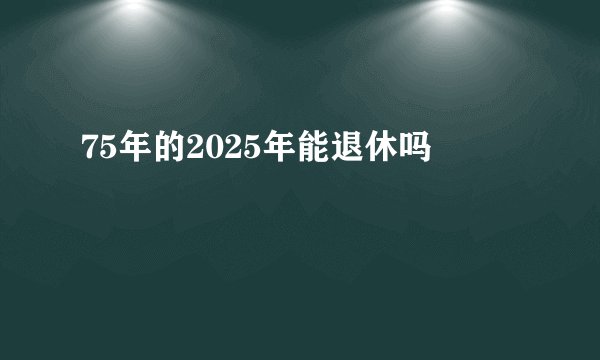 75年的2025年能退休吗