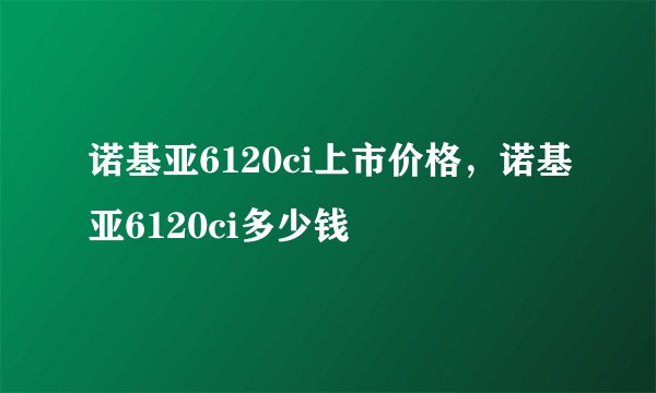 诺基亚6120ci上市价格，诺基亚6120ci多少钱