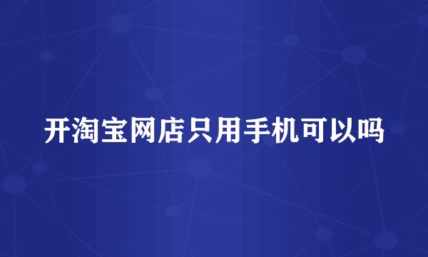 开淘宝网店只用手机可以吗