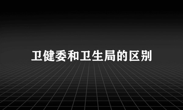 卫健委和卫生局的区别
