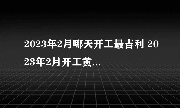 2023年2月哪天开工最吉利 2023年2月开工黄道吉日一览