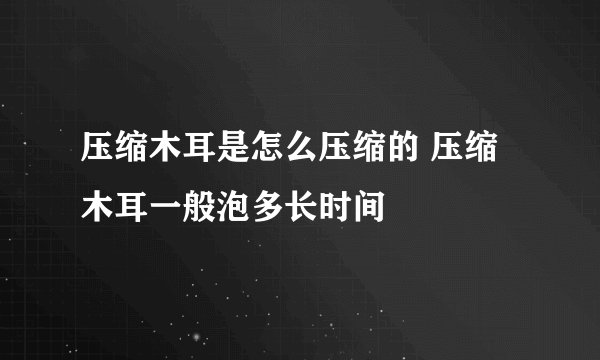 压缩木耳是怎么压缩的 压缩木耳一般泡多长时间
