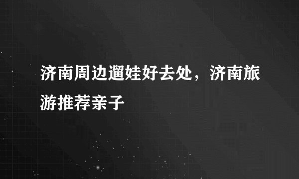 济南周边遛娃好去处，济南旅游推荐亲子
