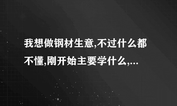 我想做钢材生意,不过什么都不懂,刚开始主要学什么,注意什么呢?
