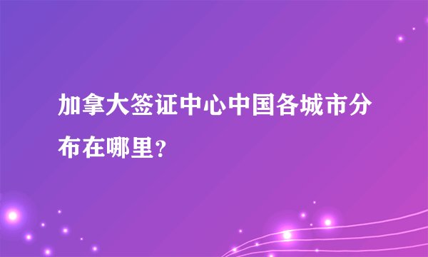 加拿大签证中心中国各城市分布在哪里？