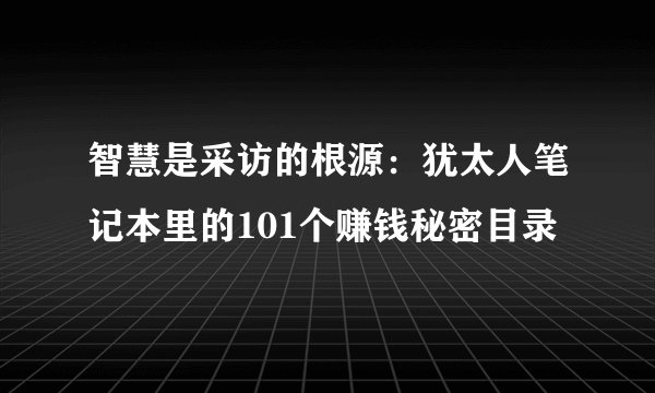 智慧是采访的根源：犹太人笔记本里的101个赚钱秘密目录