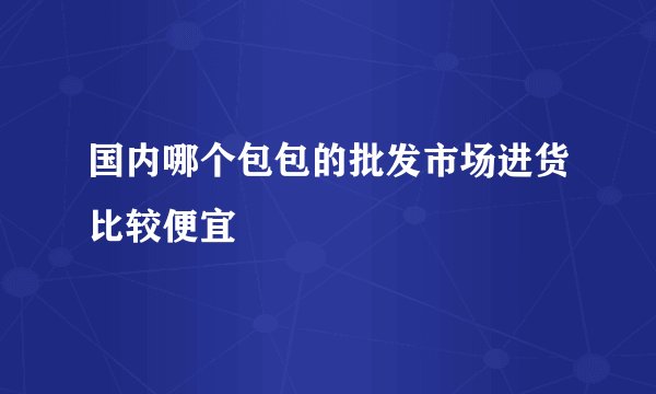 国内哪个包包的批发市场进货比较便宜