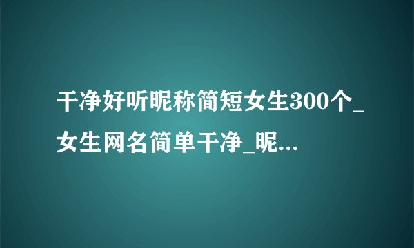 干净好听昵称简短女生300个_女生网名简单干净_昵称女生简短好听