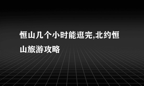 恒山几个小时能逛完,北约恒山旅游攻略