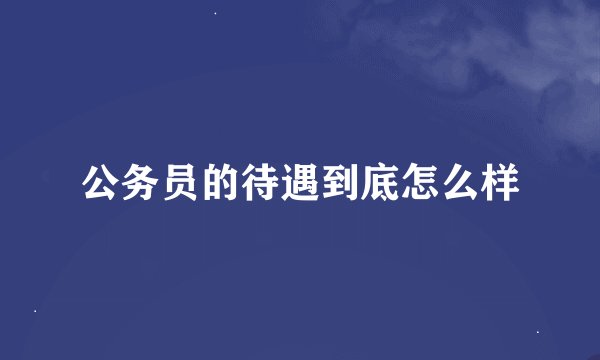 公务员的待遇到底怎么样
