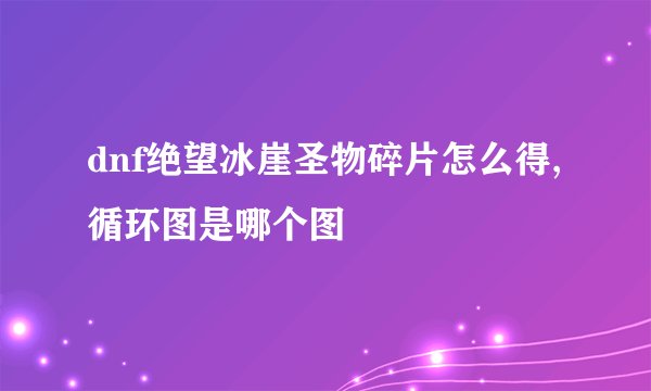 dnf绝望冰崖圣物碎片怎么得,循环图是哪个图