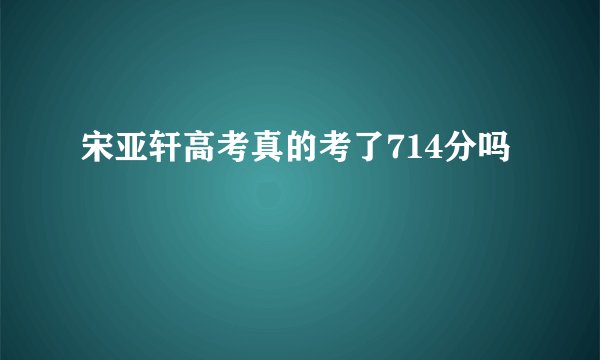 宋亚轩高考真的考了714分吗