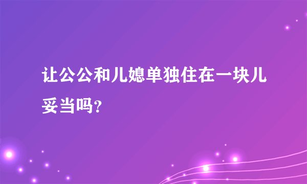 让公公和儿媳单独住在一块儿妥当吗？