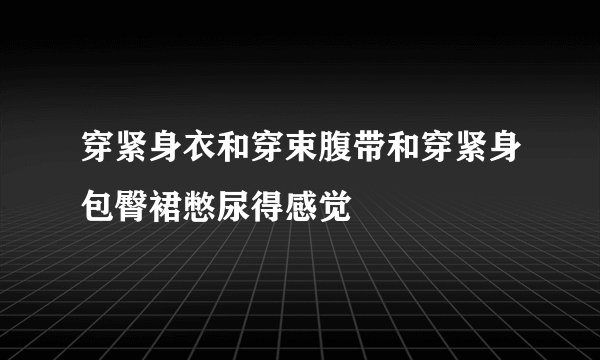 穿紧身衣和穿束腹带和穿紧身包臀裙憋尿得感觉