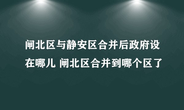 闸北区与静安区合并后政府设在哪儿 闸北区合并到哪个区了