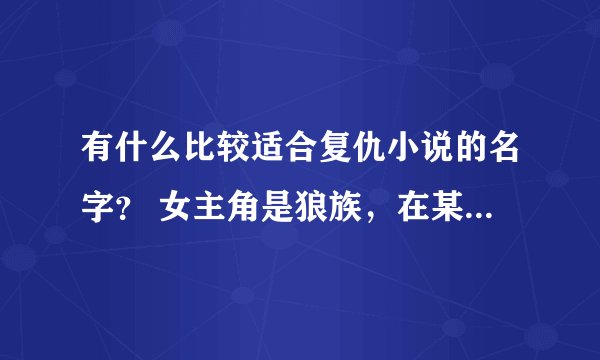 有什么比较适合复仇小说的名字？ 女主角是狼族，在某一天被别的族群攻击而灭亡。为了复仇而混入一所学校