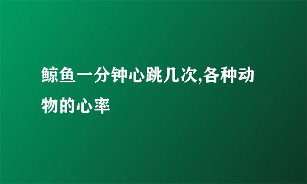 鲸鱼一分钟心跳几次,各种动物的心率