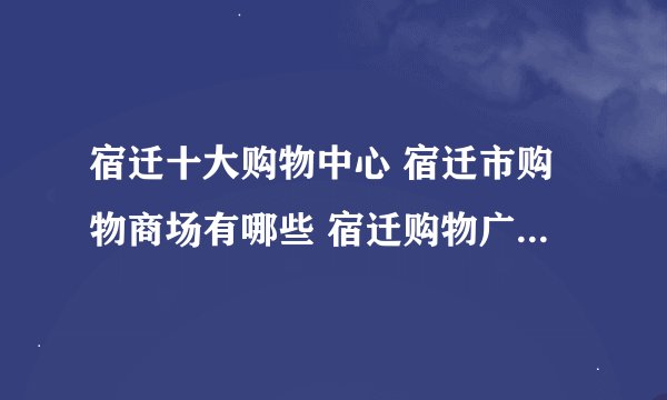 宿迁十大购物中心 宿迁市购物商场有哪些 宿迁购物广场有几个