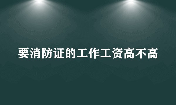 要消防证的工作工资高不高