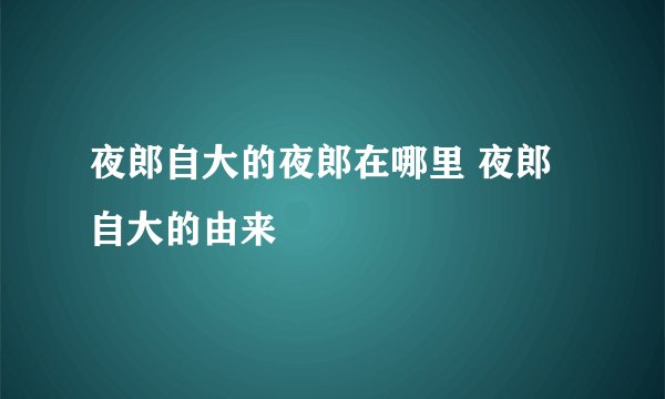 夜郎自大的夜郎在哪里 夜郎自大的由来