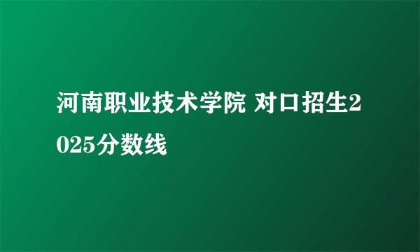 河南职业技术学院 对口招生2025分数线