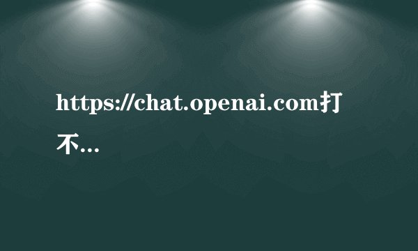 https://chat.openai.com打不开是什么原因？