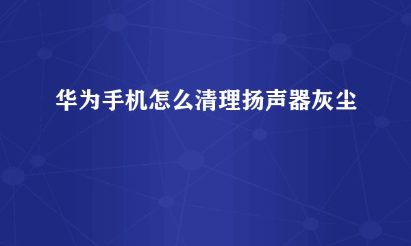 华为手机怎么清理扬声器灰尘