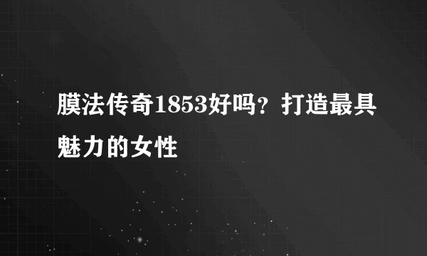 膜法传奇1853好吗？打造最具魅力的女性