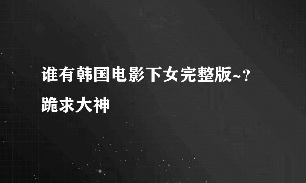 谁有韩国电影下女完整版~？跪求大神