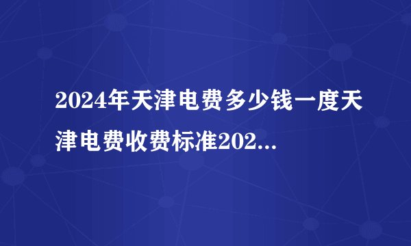 2024年天津电费多少钱一度天津电费收费标准2024天津电价调整最新消息