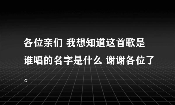 各位亲们 我想知道这首歌是谁唱的名字是什么 谢谢各位了。