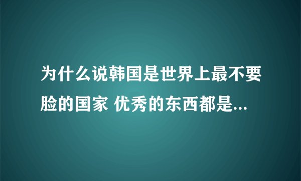 为什么说韩国是世界上最不要脸的国家 优秀的东西都是韩国的吗
