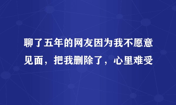 聊了五年的网友因为我不愿意见面，把我删除了，心里难受