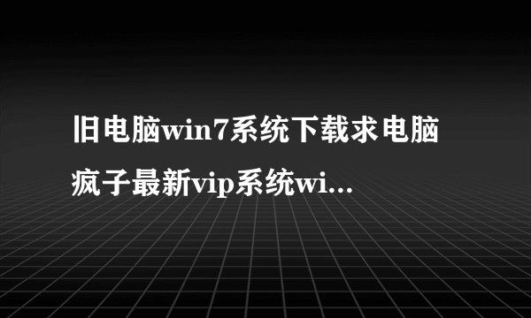 旧电脑win7系统下载求电脑疯子最新vip系统win7xp64位下载地址谢谢了其他不要