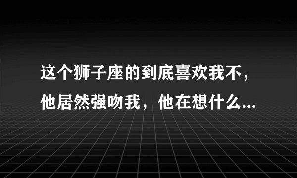 这个狮子座的到底喜欢我不，他居然强吻我，他在想什么哦，请了解狮子座的朋友们解答