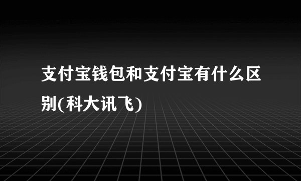 支付宝钱包和支付宝有什么区别(科大讯飞)