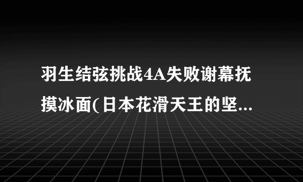 羽生结弦挑战4A失败谢幕抚摸冰面(日本花滑天王的坚毅与感性并存)