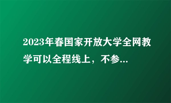 2023年春国家开放大学全网教学可以全程线上，不参加线下考试吗？