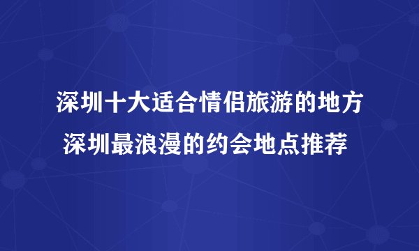 深圳十大适合情侣旅游的地方 深圳最浪漫的约会地点推荐