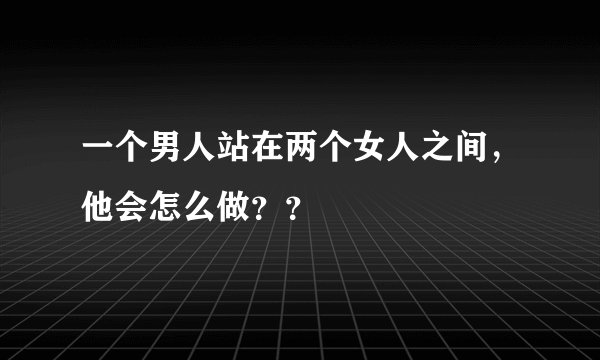 一个男人站在两个女人之间，他会怎么做？？