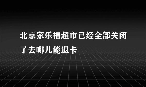 北京家乐福超市已经全部关闭了去哪儿能退卡