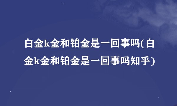 白金k金和铂金是一回事吗(白金k金和铂金是一回事吗知乎)