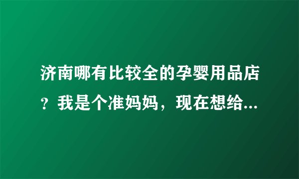 济南哪有比较全的孕婴用品店？我是个准妈妈，现在想给宝宝准备些必需