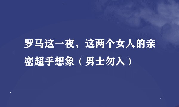 罗马这一夜，这两个女人的亲密超乎想象（男士勿入）