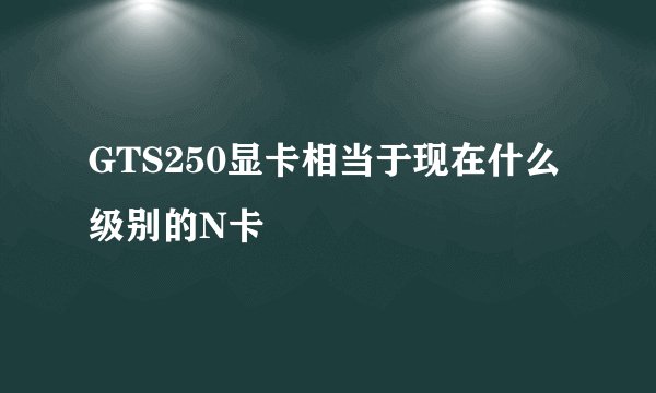 GTS250显卡相当于现在什么级别的N卡