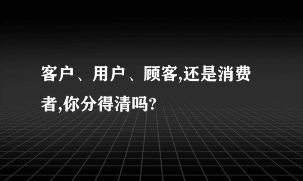 客户、用户、顾客,还是消费者,你分得清吗?