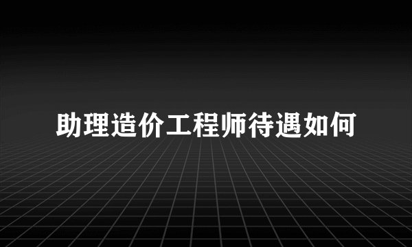 助理造价工程师待遇如何