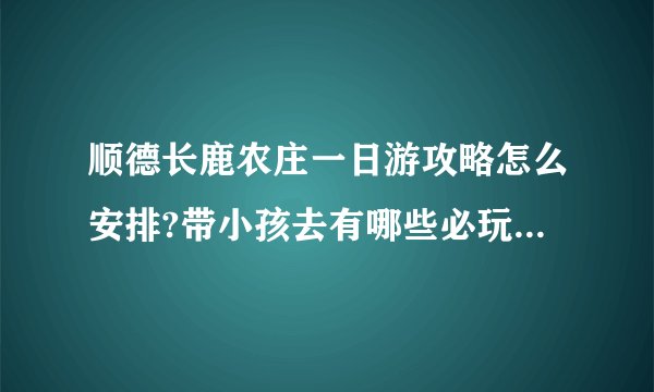 顺德长鹿农庄一日游攻略怎么安排?带小孩去有哪些必玩项目和注意事项?