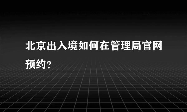 北京出入境如何在管理局官网预约？