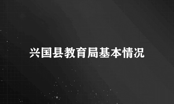 兴国县教育局基本情况